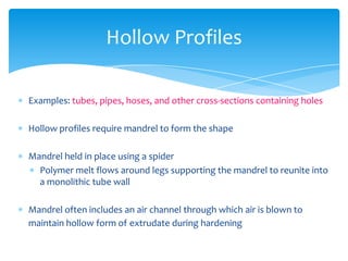  Examples: tubes, pipes, hoses, and other cross-sections containing holes
 Hollow profiles require mandrel to form the shape
 Mandrel held in place using a spider
 Polymer melt flows around legs supporting the mandrel to reunite into
a monolithic tube wall
 Mandrel often includes an air channel through which air is blown to
maintain hollow form of extrudate during hardening
Hollow Profiles
 