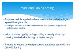  Polymer melt is applied to bare wire as it is pulled at high
speed through a die
 A slight vacuum is drawn between wire and polymer to promote
adhesion of coating
 Wire provides rigidity during cooling - usually aided by
passing coated wire through a water trough
 Product is wound onto large spools at speeds up to 50 m/s
(10,000 ft/min)
Wire and Cable Coating
 