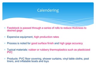  Feedstock is passed through a series of rolls to reduce thickness to
desired gage
 Expensive equipment, high production rates
 Process is noted for good surface finish and high gage accuracy
 Typical materials: rubber or rubbery thermoplastics such as plasticized
PVC
 Products: PVC floor covering, shower curtains, vinyl table cloths, pool
liners, and inflatable boats and toys
Calendering
 