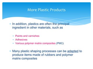  In addition, plastics are often the principal
ingredient in other materials, such as
 Paints and varnishes
 Adhesives
 Various polymer matrix composites (PMC)
 Many plastic shaping processes can be adapted to
produce items made of rubbers and polymer
matrix composites
More Plastic Products
 
