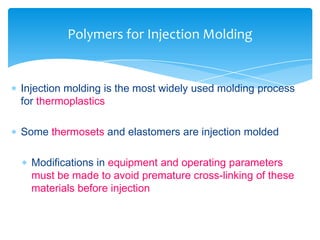  Injection molding is the most widely used molding process
for thermoplastics
 Some thermosets and elastomers are injection molded
 Modifications in equipment and operating parameters
must be made to avoid premature cross-linking of these
materials before injection
Polymers for Injection Molding
 