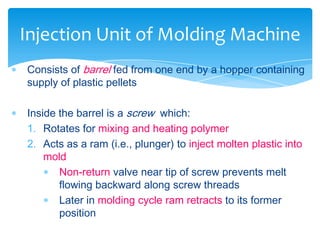  Consists of barrel fed from one end by a hopper containing
supply of plastic pellets
 Inside the barrel is a screw which:
1. Rotates for mixing and heating polymer
2. Acts as a ram (i.e., plunger) to inject molten plastic into
mold
 Non-return valve near tip of screw prevents melt
flowing backward along screw threads
 Later in molding cycle ram retracts to its former
position
Injection Unit of Molding Machine
 