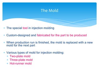  The special tool in injection molding
 Custom-designed and fabricated for the part to be produced
 When production run is finished, the mold is replaced with a new
mold for the next part
 Various types of mold for injection molding:
 Two-plate mold
 Three-plate mold
 Hot-runner mold
The Mold
 