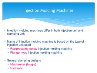  Injection molding machines differ in both injection unit and
clamping unit
 Name of injection molding machine is based on the type of
injection unit used
 Reciprocating-screw injection molding machine
 Plunger-type injection molding machine
 Several clamping designs
 Mechanical (toggle)
 Hydraulic
Injection Molding Machines
 