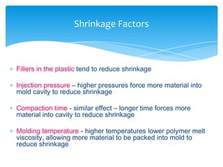  Fillers in the plastic tend to reduce shrinkage
 Injection pressure – higher pressures force more material into
mold cavity to reduce shrinkage
 Compaction time - similar effect – longer time forces more
material into cavity to reduce shrinkage
 Molding temperature - higher temperatures lower polymer melt
viscosity, allowing more material to be packed into mold to
reduce shrinkage
Shrinkage Factors
 