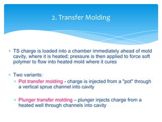  TS charge is loaded into a chamber immediately ahead of mold
cavity, where it is heated; pressure is then applied to force soft
polymer to flow into heated mold where it cures
 Two variants:
 Pot transfer molding - charge is injected from a "pot" through
a vertical sprue channel into cavity
 Plunger transfer molding – plunger injects charge from a
heated well through channels into cavity
2. Transfer Molding
 