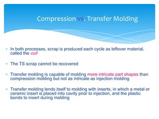  In both processes, scrap is produced each cycle as leftover material,
called the cull
 The TS scrap cannot be recovered
 Transfer molding is capable of molding more intricate part shapes than
compression molding but not as intricate as injection molding
 Transfer molding lends itself to molding with inserts, in which a metal or
ceramic insert is placed into cavity prior to injection, and the plastic
bonds to insert during molding
Compression vs. Transfer Molding
 