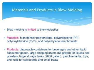  Blow molding is limited to thermoplastics
 Materials: high density polyethylene, polypropylene (PP),
polyvinylchloride (PVC), and polyethylene terephthalate
 Products: disposable containers for beverages and other liquid
consumer goods, large shipping drums (55 gallon) for liquids and
powders, large storage tanks (2000 gallon), gasoline tanks, toys,
and hulls for sail boards and small boats
Materials and Products in Blow Molding
 