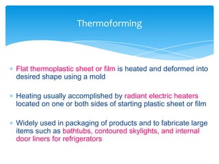  Flat thermoplastic sheet or film is heated and deformed into
desired shape using a mold
 Heating usually accomplished by radiant electric heaters
located on one or both sides of starting plastic sheet or film
 Widely used in packaging of products and to fabricate large
items such as bathtubs, contoured skylights, and internal
door liners for refrigerators
Thermoforming
 