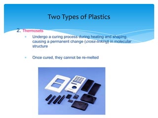 2. Thermosets
 Undergo a curing process during heating and shaping,
causing a permanent change (cross-linking) in molecular
structure
 Once cured, they cannot be re-melted
Two Types of Plastics
 