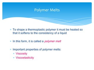  To shape a thermoplastic polymer it must be heated so
that it softens to the consistency of a liquid
 In this form, it is called a polymer melt
 Important properties of polymer melts:
 Viscosity
 Viscoelasticity
Polymer Melts
 