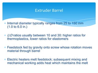  Internal diameter typically ranges from 25 to 150 mm
(1.0 to 6.0 in.)
 L/D ratios usually between 10 and 30: higher ratios for
thermoplastics, lower ratios for elastomers
 Feedstock fed by gravity onto screw whose rotation moves
material through barrel
 Electric heaters melt feedstock; subsequent mixing and
mechanical working adds heat which maintains the melt
Extruder Barrel
 