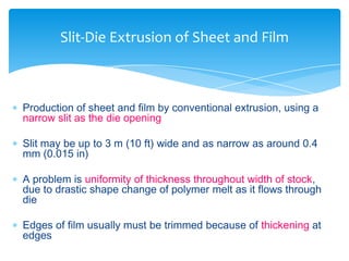  Production of sheet and film by conventional extrusion, using a
narrow slit as the die opening
 Slit may be up to 3 m (10 ft) wide and as narrow as around 0.4
mm (0.015 in)
 A problem is uniformity of thickness throughout width of stock,
due to drastic shape change of polymer melt as it flows through
die
 Edges of film usually must be trimmed because of thickening at
edges
Slit-Die Extrusion of Sheet and Film
 
