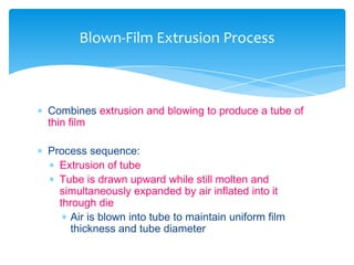  Combines extrusion and blowing to produce a tube of
thin film
 Process sequence:
 Extrusion of tube
 Tube is drawn upward while still molten and
simultaneously expanded by air inflated into it
through die
 Air is blown into tube to maintain uniform film
thickness and tube diameter
Blown-Film Extrusion Process
 