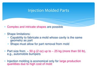  Complex and intricate shapes are possible
 Shape limitations:
 Capability to fabricate a mold whose cavity is the same
geometry as part
 Shape must allow for part removal from mold
 Part size from  50 g (2 oz) up to  25 kg (more than 50 lb),
e.g., automobile bumpers
 Injection molding is economical only for large production
quantities due to high cost of mold
Injection Molded Parts
 