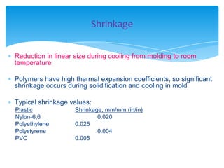  Reduction in linear size during cooling from molding to room
temperature
 Polymers have high thermal expansion coefficients, so significant
shrinkage occurs during solidification and cooling in mold
 Typical shrinkage values:
Plastic Shrinkage, mm/mm (in/in)
Nylon-6,6 0.020
Polyethylene 0.025
Polystyrene 0.004
PVC 0.005
Shrinkage
 