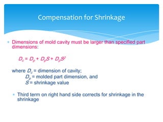  Dimensions of mold cavity must be larger than specified part
dimensions:
Dc = Dp + DpS + DpS2
where Dc = dimension of cavity;
Dp = molded part dimension, and
S = shrinkage value
 Third term on right hand side corrects for shrinkage in the
shrinkage
Compensation for Shrinkage
 
