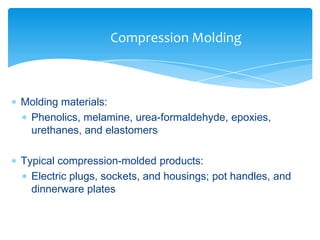  Molding materials:
 Phenolics, melamine, urea-formaldehyde, epoxies,
urethanes, and elastomers
 Typical compression-molded products:
 Electric plugs, sockets, and housings; pot handles, and
dinnerware plates
Compression Molding
 