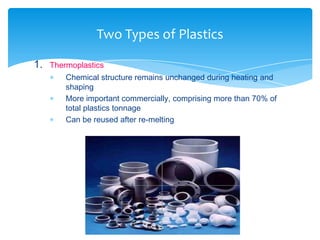1. Thermoplastics
 Chemical structure remains unchanged during heating and
shaping
 More important commercially, comprising more than 70% of
total plastics tonnage
 Can be reused after re-melting
Two Types of Plastics
 