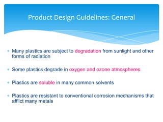  Many plastics are subject to degradation from sunlight and other
forms of radiation
 Some plastics degrade in oxygen and ozone atmospheres
 Plastics are soluble in many common solvents
 Plastics are resistant to conventional corrosion mechanisms that
afflict many metals
Product Design Guidelines: General
 
