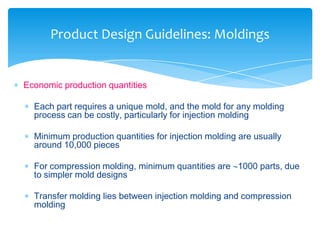  Economic production quantities
 Each part requires a unique mold, and the mold for any molding
process can be costly, particularly for injection molding
 Minimum production quantities for injection molding are usually
around 10,000 pieces
 For compression molding, minimum quantities are 1000 parts, due
to simpler mold designs
 Transfer molding lies between injection molding and compression
molding
Product Design Guidelines: Moldings
 