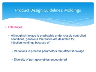  Tolerances
 Although shrinkage is predictable under closely controlled
conditions, generous tolerances are desirable for
injection moldings because of
 Variations in process parameters that affect shrinkage
 Diversity of part geometries encountered
Product Design Guidelines: Moldings
 
