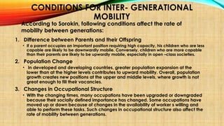 CONDITIONS FOR INTER- GENERATIONAL
MOBILITY
1. Difference between Parents and their Offspring
• If a parent occupies an important position requiring high capacity, his children who are less
capable are likely to be downwardly mobile. Conversely, children who are more capable
than their parents are likely to be upwardly mobile, especially in open –class societies.
2. Population Change
• In developed and developing countries, greater population expansion at the
lower than at the higher levels contributes to upward mobility. Overall, population
growth creates new positions at the upper and middle levels, where growth is not
great enough to fill their vacancies.
3. Changes in Occupational Structure
• With the changing times, many occupations have been upgraded or downgraded
because their socially defined importance has changed. Some occupations have
moved up or down because of changes in the availability of worker s willing and
able to perform these tasks. Such changes in occupational structure also affect the
rate of mobility between generations.
According to Sorokin, following conditions affect the rate of
mobility between generations:
 