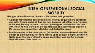 INTRA-GENERATIONAL SOCIAL
MOBILITY
This type of mobility takes place in a life span of one generation.
• A person may start his career as a clerk. He may acquire more education
and skills. Over a period of time, he may become IAS officer or a Professor.
In this way, he may move up and occupy a higher position than the one
with which he had started his career. This type of mobility takes place in a
life span of one generation. which he had started his career.
• Family member of the same person (his brother) may also have started his
career as clerk but may not have moved up to occupy a higher position in
his life span, therefore within the same generation, one brother changes
his position and other does not.
 