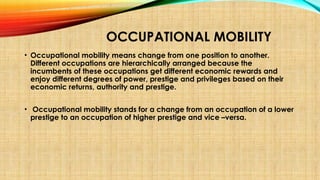 OCCUPATIONAL MOBILITY
• Occupational mobility means change from one position to another.
Different occupations are hierarchically arranged because the
incumbents of these occupations get different economic rewards and
enjoy different degrees of power, prestige and privileges based on their
economic returns, authority and prestige.
• Occupational mobility stands for a change from an occupation of a lower
prestige to an occupation of higher prestige and vice –versa.
 