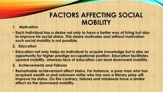 FACTORS AFFECTING SOCIAL
MOBILITY
1. Motivation
• Each individual has a desire not only to have a better way of living but also
to improve his social status. This desire motivates and without motivation
such social mobility is not possible.
2. Education
• Education not only helps an individual to acquire knowledge but is also an
opportunity for higher prestige occupational position. Education facilitates
upward mobility, whereas lack of education can lead downward mobility.
3. Achievements and Failures
• Remarkable achievement affect status. For instance, a poor man who has
acquired wealth or and unknown writer who has won a literary prize will
improve his status. On the contrary, failures and misdeeds have a similar
effect on the downward mobility.
 