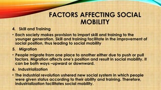 FACTORS AFFECTING SOCIAL
MOBILITY
4. Skill and Training
• Each society makes provision to impart skill and training to the
younger generation. Skill and training facilitate in the improvement of
social position, thus leading to social mobility
5. Migration
• People migrate from one place to another either due to push or pull
factors. Migration affects one’s position and result in social mobility. It
can be both ways –upward or downward.
6. Industrialization
• The industrial revolution ushered new social system in which people
were given status according to their ability and training. Therefore,
industrialization facilitates social mobility.
 