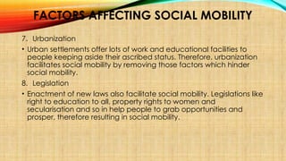 FACTORS AFFECTING SOCIAL MOBILITY
7. Urbanization
• Urban settlements offer lots of work and educational facilities to
people keeping aside their ascribed status. Therefore, urbanization
facilitates social mobility by removing those factors which hinder
social mobility.
8. Legislation
• Enactment of new laws also facilitate social mobility. Legislations like
right to education to all, property rights to women and
secularisation and so in help people to grab opportunities and
prosper, therefore resulting in social mobility.
 