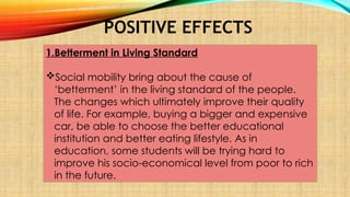POSITIVE EFFECTS
1.Betterment in Living Standard
Social mobility bring about the cause of
‘betterment’ in the living standard of the people.
The changes which ultimately improve their quality
of life. For example, buying a bigger and expensive
car, be able to choose the better educational
institution and better eating lifestyle. As in
education, some students will be trying hard to
improve his socio-economical level from poor to rich
in the future.
 