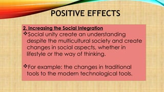 POSITIVE EFFECTS
2. Increasing the Social Integration
Social unity create an understanding
despite the multicultural society and create
changes in social aspects, whether in
lifestyle or the way of thinking.
For example: the changes in traditional
tools to the modern technological tools.
 