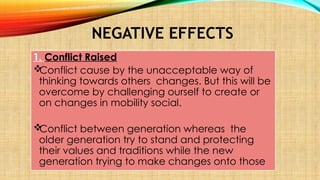 NEGATIVE EFFECTS
1. Conflict Raised

Conflict cause by the unacceptable way of
thinking towards others changes. But this will be
overcome by challenging ourself to create or
on changes in mobility social.

Conflict between generation whereas the
older generation try to stand and protecting
their values and traditions while the new
generation trying to make changes onto those
 