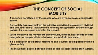 THE CONCEPT OF SOCIAL
MOBILITY
• A society is constituted by the people who are dynamic (over-changing) in
nature.
• Our society has evolved from the primitive uncivilized into modern civilized
and cultured society. Individual are normally recognized in society through
statuses they occupied and roles they enact.
• Social mobility is the movement of individuals, families, households or other
categories of people within or between social strata in a society.
• It is a change in social status relative to one’s current social position within a
given society.
• This movement occurs between layers or tiers in social stratification systems.
 