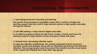 EDUCATIONAL TRANSFORMATION
• 1. Technological trends in teaching and learning
• The growth of technological capabilities means that a variety of media and
learning-support tools now exist to help students receive a high-quality education
through the Internet.
• 2. Soft skills training: a major trend in higher education
• In an effort to prepare students for their future careers, schools must have the
training in place to help students nurture and grow in these skill areas.
• 3. Student trend: decreasing attention spans
• To keep the attention of Millennials, the content presented to them must have
excellent visuals and dialogue along with an interesting storyline that will hold their
attention. This younger group cares more about the narrative and the visual nature
of the content that interests them than other age groups.
 