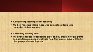 • 4. Facilitating learning versus teaching
• The best teachers will be those who can help students take
ownership of their learning.
• 5. Life-long learning trend
• This offers chances for schools to grow as they create new programs
and adult learning opportunities to help their alumni thrive within the
changing professional space.
 
