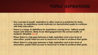 PUPILS' ASPIRATIONS
• The concept of pupils’ aspirations is often used as a predictor for study
outcome, as aspirations could motivate (or demotivate) pupils to continue
with their education.
• There is a range of definitions for aspirations varying from: ‘reflects pupils
hopes and dreams, likely to be disengaged from the school reality of
students’ (Khattab 2015)
• When there is a big gap between a high aspiration and a low level of
education, pupils need access to resources in order to achieve their goals.
• When there is a big gap between a high aspiration and a low level of
education, pupils need access to resources in order to achieve their goals.
 