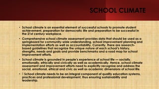 SCHOOL CLIMATE
• School climate is an essential element of successful schools to promote student
achievement, preparation for democratic life and preparation to be successful in
the 21st century workplace.
• Comprehensive school climate assessment provides data that should be used as a
springboard for community-wide understanding, school improvement planning and
implementation efforts as well as accountability. Currently, there are research-
based guidelines that recognize the unique nature of each school’s history,
strengths, needs and goals and provide benchmarks and a road map for school
improvement efforts.
• School climate is grounded in people’s experience of school life — socially,
emotionally, ethically and civically as well as academically. Hence, school climate
assessment and improvement efforts need to explicitly recognize and address the
social, emotional, ethical and civic as well as academic dimensions of school life.
•  School climate needs to be an integral component of quality education systems,
practices and professional development, thus ensuring sustainability and
leadership.
 