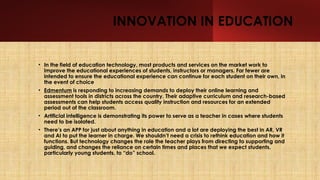 INNOVATION IN EDUCATION
• In the field of education technology, most products and services on the market work to
improve the educational experiences of students, instructors or managers. Far fewer are
intended to ensure the educational experience can continue for each student on their own, in
the event of choice
• Edmentum is responding to increasing demands to deploy their online learning and
assessment tools in districts across the country. Their adaptive curriculum and research-based
assessments can help students access quality instruction and resources for an extended
period out of the classroom.
• Artificial intelligence is demonstrating its power to serve as a teacher in cases where students
need to be isolated.
• There’s an APP for just about anything in education and a lot are deploying the best in AR, VR
and AI to put the learner in charge. We shouldn’t need a crisis to rethink education and how it
functions. But technology changes the role the teacher plays from directing to supporting and
guiding, and changes the reliance on certain times and places that we expect students,
particularly young students, to “do” school.
 