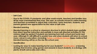 • Self-Care
• Due to the COVID-19 pandemic and other world events, teachers and families may
all be more overwhelmed than ever. This year, as schools moved to online learning
and teachers scrambled to adjust their curriculum, many teachers, students, and
parents gained new appreciation for the value of self-care.
• Blended Learning
• Blended learning is a school or classroom structure in which students learn partially
from direct teacher instruction and partially in more self-directed activities.[1] This
mixture might be perfect if students are learning from both school and home next
year. Although it’s still difficult to predict how and when students will return to school,
many voices in education—including Forbes contributor Enrique Dans—believe that
blended learning will be on the rise this school year.
• Gamification
• Looking for ways to make learning fun for your students? Gamification, a learning
strategy that involves using games and rewards to teach students, is a strategy with
plenty of both advocates and critics.
 