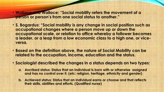 • Wallace and Wallace: “Social mobility refers the movement of a
person or person’s from one social status to another.”
• S. Bogardus: “Social mobility is any change in social position such as
occupational changes where a person move up or down the
occupational scale, or relation to office whereby a follower becomes
a leader, or a leap from a low economic class to a high one, or vice-
versa.
• Based on the definition above, the nature of Social Mobility can be
related to the occupation, income, education and the status.
• Sociologist described the changes in a status depends on two types:
a. Ascribed status: Status that an individual is born with or otherwise assigned
and has no control over it. (etc: religion, heritage, ethnicity and gender)
b. Achieved status: Status that an individual earns or choose and that reflects
their skills, abilities and efforts. (Qualified nurse)
 