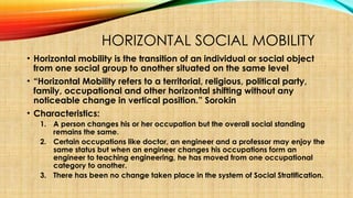 HORIZONTAL SOCIAL MOBILITY
• Horizontal mobility is the transition of an individual or social object
from one social group to another situated on the same level
• “Horizontal Mobility refers to a territorial, religious, political party,
family, occupational and other horizontal shifting without any
noticeable change in vertical position.” Sorokin
• Characteristics:
1. A person changes his or her occupation but the overall social standing
remains the same.
2. Certain occupations like doctor, an engineer and a professor may enjoy the
same status but when an engineer changes his occupations form an
engineer to teaching engineering, he has moved from one occupational
category to another.
3. There has been no change taken place in the system of Social Stratification.
 