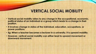 VERTICAL SOCIAL MOBILITY
• Vertical social mobility refers to any change in the occupational, economic,
political status of an individual or a group which leads to a change in their
position.
• It involves change in status of the individual, education, occupations, or
power positions.
• Eg: When a teacher becomes a lecturer in a university, it is upward mobility.
• However, vertical social mobility can either lead to upward movement or
downward movement.
 
