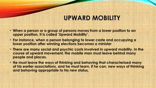 UPWARD MOBILITY
• When a person or a group of persons moves from a lower position to an
upper position, It is called ‘Upward Mobility’.
• For instance, when a person belonging to lower caste and occupying a
lower position after winning elections becomes a minister
• There are many social and psychic costs involved in upward mobility. In the
course of upward movement, the mobile man must leave behind many
people and places.
• He must leave the ways of thinking and behaving that characterized many
of his earlier associations, and he must learn, if he can, new ways of thinking
and behaving appropriate to his new status.
 
