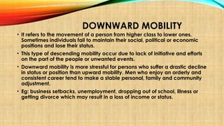 DOWNWARD MOBILITY
• It refers to the movement of a person from higher class to lower ones.
Sometimes individuals fail to maintain their social, political or economic
positions and lose their status.
• This type of descending mobility occur due to lack of initiative and efforts
on the part of the people or unwanted events.
• Downward mobility is more stressful for persons who suffer a drastic decline
in status or position than upward mobility. Men who enjoy an orderly and
consistent career tend to make a stable personal, family and community
adjustment.
• Eg: business setbacks, unemployment, dropping out of school, illness or
getting divorce which may result in a loss of income or status.
 