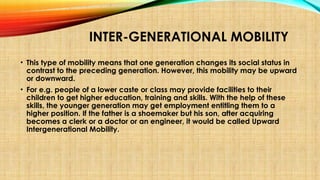 INTER-GENERATIONAL MOBILITY
• This type of mobility means that one generation changes its social status in
contrast to the preceding generation. However, this mobility may be upward
or downward.
• For e.g. people of a lower caste or class may provide facilities to their
children to get higher education, training and skills. With the help of these
skills, the younger generation may get employment entitling them to a
higher position. If the father is a shoemaker but his son, after acquiring
becomes a clerk or a doctor or an engineer, it would be called Upward
Intergenerational Mobility.
 