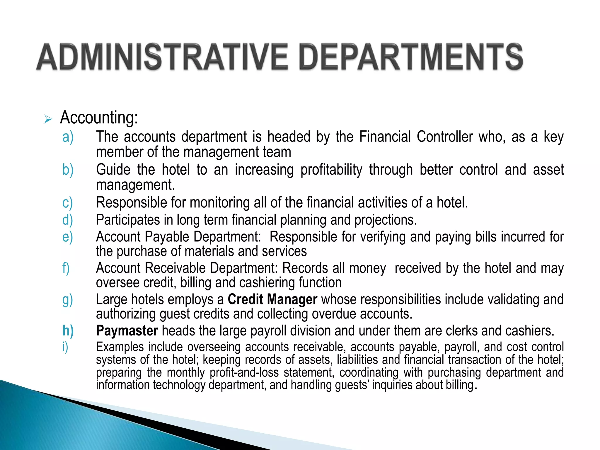  Accounting:
a) The accounts department is headed by the Financial Controller who, as a key
member of the management team
b) Guide the hotel to an increasing profitability through better control and asset
management.
c) Responsible for monitoring all of the financial activities of a hotel.
d) Participates in long term financial planning and projections.
e) Account Payable Department: Responsible for verifying and paying bills incurred for
the purchase of materials and services
f) Account Receivable Department: Records all money received by the hotel and may
oversee credit, billing and cashiering function
g) Large hotels employs a Credit Manager whose responsibilities include validating and
authorizing guest credits and collecting overdue accounts.
h) Paymaster heads the large payroll division and under them are clerks and cashiers.
i) Examples include overseeing accounts receivable, accounts payable, payroll, and cost control
systems of the hotel; keeping records of assets, liabilities and financial transaction of the hotel;
preparing the monthly profit-and-loss statement, coordinating with purchasing department and
information technology department, and handling guests’ inquiries about billing.
 