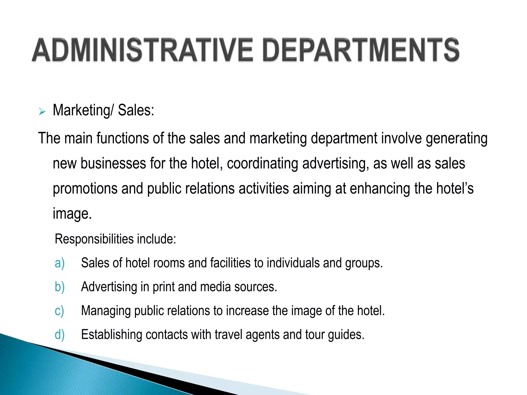  Marketing/ Sales:
The main functions of the sales and marketing department involve generating
new businesses for the hotel, coordinating advertising, as well as sales
promotions and public relations activities aiming at enhancing the hotel’s
image.
Responsibilities include:
a) Sales of hotel rooms and facilities to individuals and groups.
b) Advertising in print and media sources.
c) Managing public relations to increase the image of the hotel.
d) Establishing contacts with travel agents and tour guides.
 